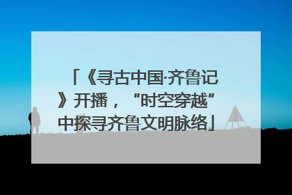 《寻古中国·齐鲁记》开播，“时空穿越”中探寻齐鲁文明脉络