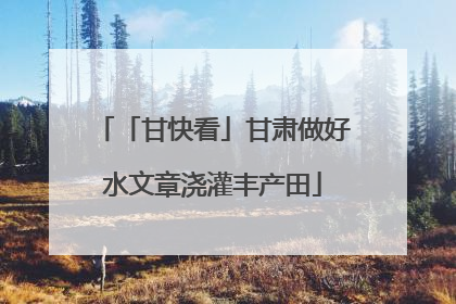 「甘快看」甘肃做好水文章浇灌丰产田