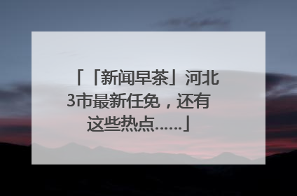 「新闻早茶」河北3市最新任免，还有这些热点……