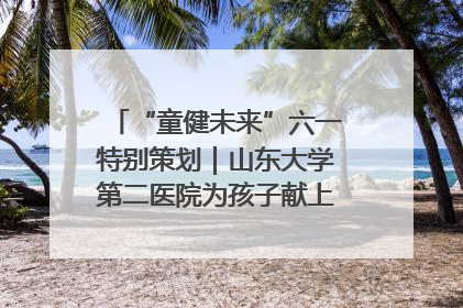 “童健未来”六一特别策划｜山东大学第二医院为孩子献上“童心处方”