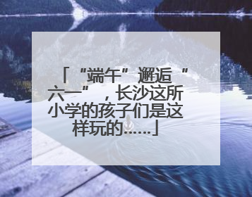 “端午”邂逅“六一”，长沙这所小学的孩子们是这样玩的……