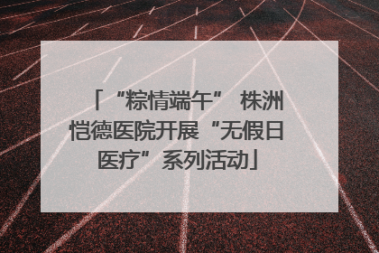 “粽情端午” 株洲恺德医院开展“无假日医疗”系列活动
