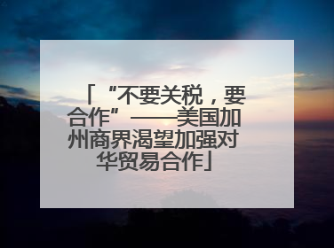 “不要关税，要合作”——美国加州商界渴望加强对华贸易合作