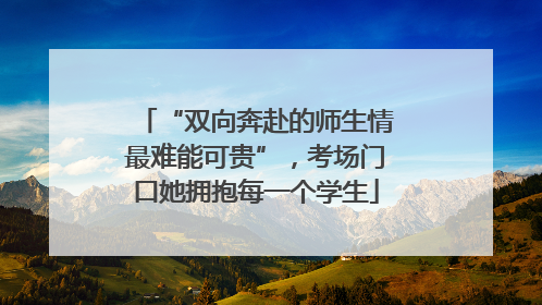“双向奔赴的师生情最难能可贵”，考场门口她拥抱每一个学生