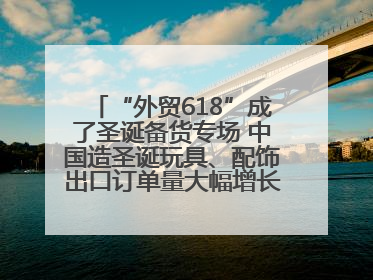 “外贸618”成了圣诞备货专场 中国造圣诞玩具、配饰出口订单量大幅增长丨变革618