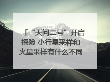 “天问二号”开启探险 小行星采样和火星采样有什么不同？｜科技观察