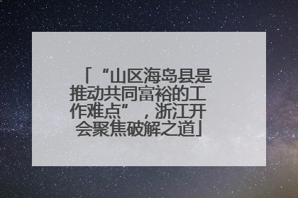 “山区海岛县是推动共同富裕的工作难点”，浙江开会聚焦破解之道