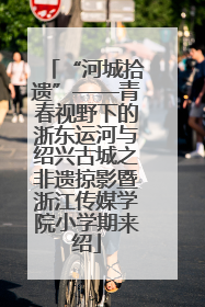 “河城拾遗”——青春视野下的浙东运河与绍兴古城之非遗掠影暨浙江传媒学院小学期来绍