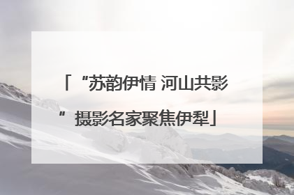 “苏韵伊情 河山共影”摄影名家聚焦伊犁