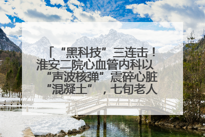 “黑科技”三连击！淮安二院心血管内科以“声波核弹”震碎心脏“混凝土”，七旬老人重获“心”生