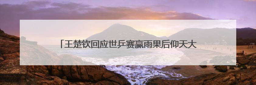 王楚钦回应世乒赛赢雨果后仰天大笑，称自己在马龙、樊振东面前是小孩，巴黎奥运被孙颖莎带着打