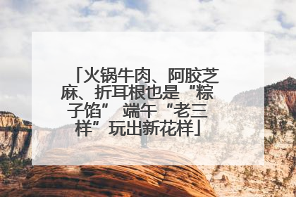 火锅牛肉、阿胶芝麻、折耳根也是“粽子馅” 端午“老三样”玩出新花样