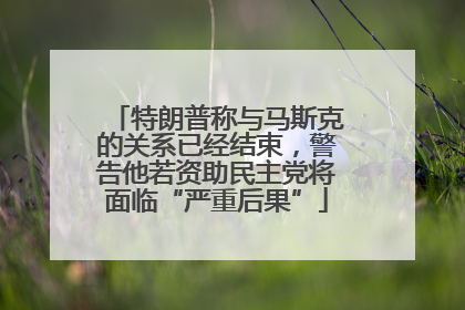 特朗普称与马斯克的关系已经结束，警告他若资助民主党将面临“严重后果”