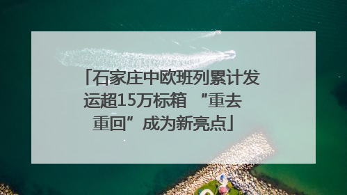 石家庄中欧班列累计发运超15万标箱 “重去重回”成为新亮点