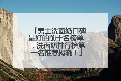 男士洗面奶口碑最好的前十名榜单，洗面奶排行榜第一名推荐揭晓！