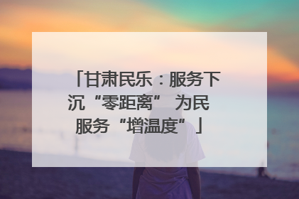 甘肃民乐：服务下沉“零距离” 为民服务“增温度”