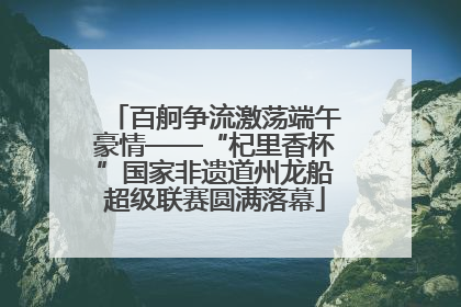 百舸争流激荡端午豪情——“杞里香杯”国家非遗道州龙船超级联赛圆满落幕