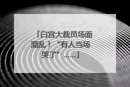 白宫大裁员场面混乱！“有人当场哭了”……