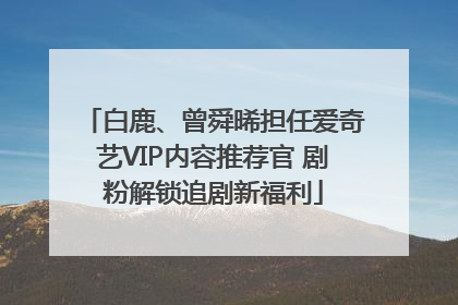 白鹿、曾舜晞担任爱奇艺VIP内容推荐官 剧粉解锁追剧新福利