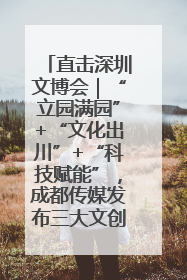 直击深圳文博会｜“立园满园”+“文化出川”+“科技赋能”，成都传媒发布三大文创领域合作清单