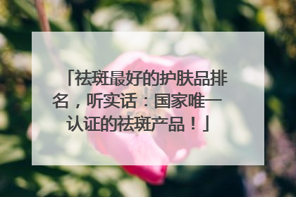 祛斑最好的护肤品排名，听实话：国家唯一认证的祛斑产品！