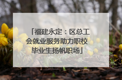 福建永定：区总工会就业服务助力职校毕业生扬帆职场