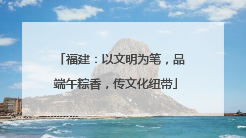 福建：以文明为笔，品端午粽香，传文化纽带