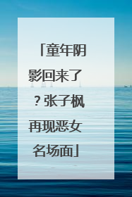 童年阴影回来了？张子枫再现恶女名场面