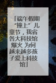 端午假期“撞上”儿童节，我省各大科技馆爆火 为何越来越多孩子爱上科技馆