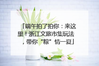 端午拍了拍你：来这里！浙江文旅市集玩法，带你“粽”情一夏