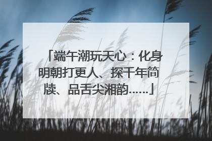 端午潮玩天心：化身明朝打更人、探千年简牍、品舌尖湘韵……