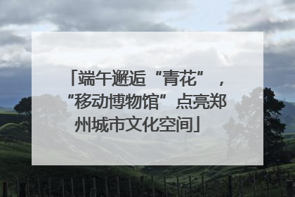 端午邂逅“青花”，“移动博物馆”点亮郑州城市文化空间