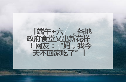 端午+六一，各地政府食堂又出新花样！网友：“妈，我今天不回家吃了”