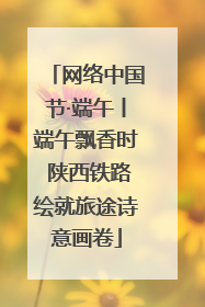 网络中国节·端午丨端午飘香时 陕西铁路绘就旅途诗意画卷