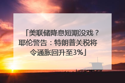 美联储降息短期没戏？耶伦警告：特朗普关税将令通胀回升至3%