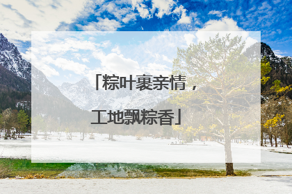粽叶裹亲情，工地飘粽香