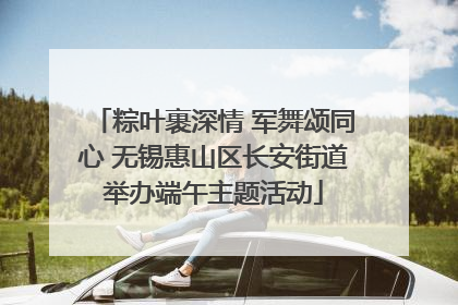 粽叶裹深情 军舞颂同心 无锡惠山区长安街道举办端午主题活动