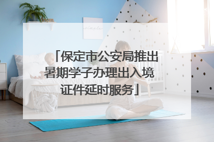 保定市公安局推出暑期学子办理出入境证件延时服务