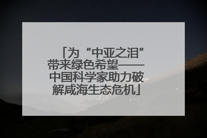 为“中亚之泪”带来绿色希望——中国科学家助力破解咸海生态危机
