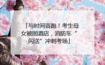 与时间赛跑！考生母女被困酒店，消防车“闪送”冲刺考场
