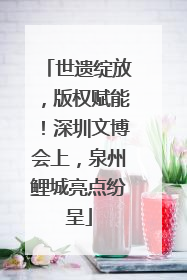 世遗绽放，版权赋能！深圳文博会上，泉州鲤城亮点纷呈