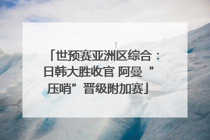 世预赛亚洲区综合：日韩大胜收官 阿曼“压哨”晋级附加赛