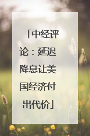 中经评论：延迟降息让美国经济付出代价