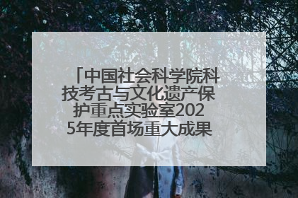 中国社会科学院科技考古与文化遗产保护重点实验室2025年度首场重大成果发布会在京举行
