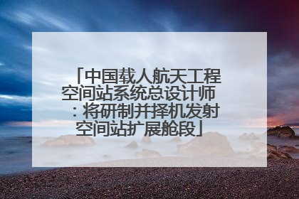 中国载人航天工程空间站系统总设计师：将研制并择机发射空间站扩展舱段