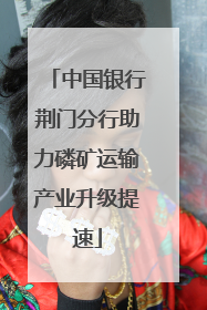 中国银行荆门分行助力磷矿运输产业升级提速