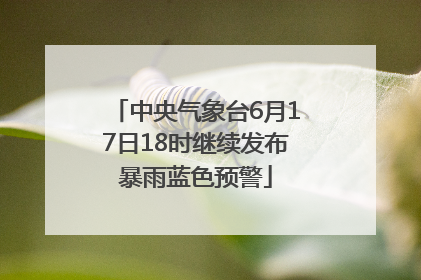 中央气象台6月17日18时继续发布暴雨蓝色预警