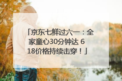 京东七鲜过六一：全家童心30分钟达 618价格持续击穿！