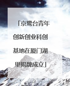 京鹭台青年创新创业科创基地在厦门湖里揭牌成立