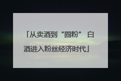 从卖酒到“圈粉” 白酒进入粉丝经济时代